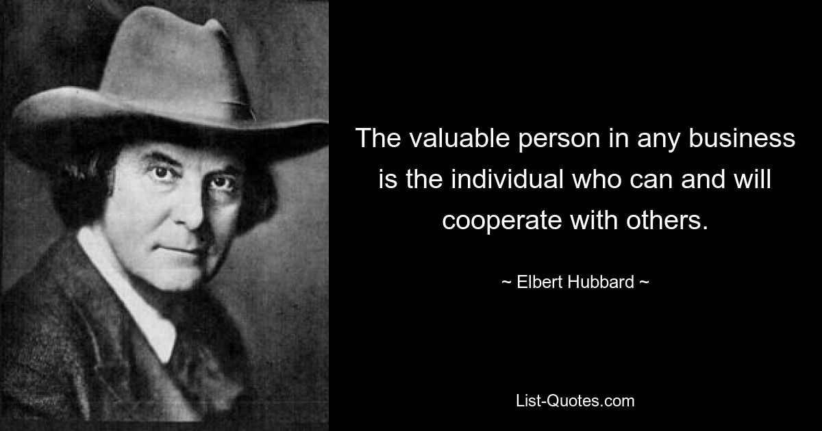 The valuable person in any business is the individual who can and will cooperate with others. — © Elbert Hubbard