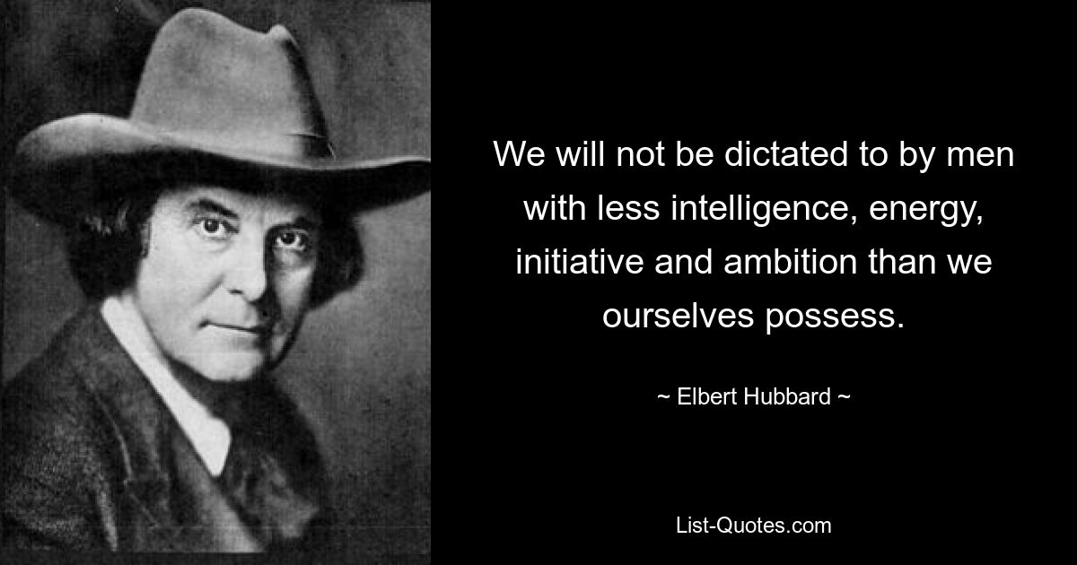 We will not be dictated to by men with less intelligence, energy, initiative and ambition than we ourselves possess. — © Elbert Hubbard