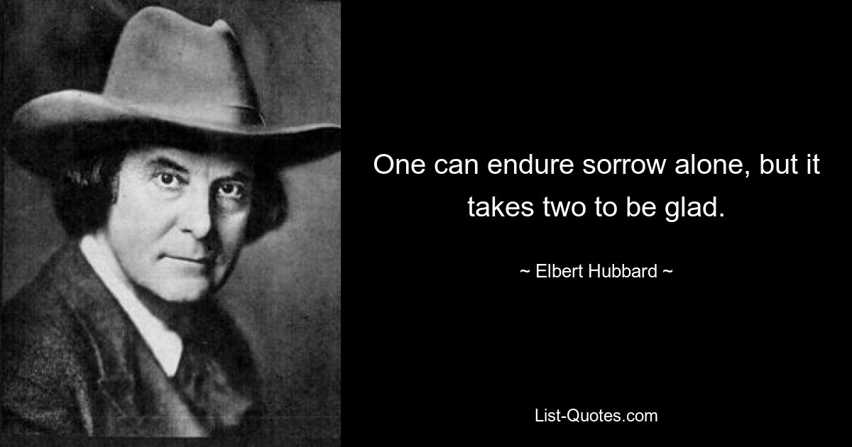 One can endure sorrow alone, but it takes two to be glad. — © Elbert Hubbard