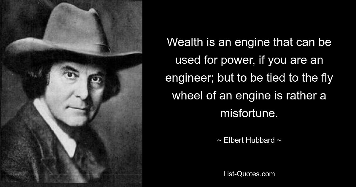 Wealth is an engine that can be used for power, if you are an engineer; but to be tied to the fly wheel of an engine is rather a misfortune. — © Elbert Hubbard