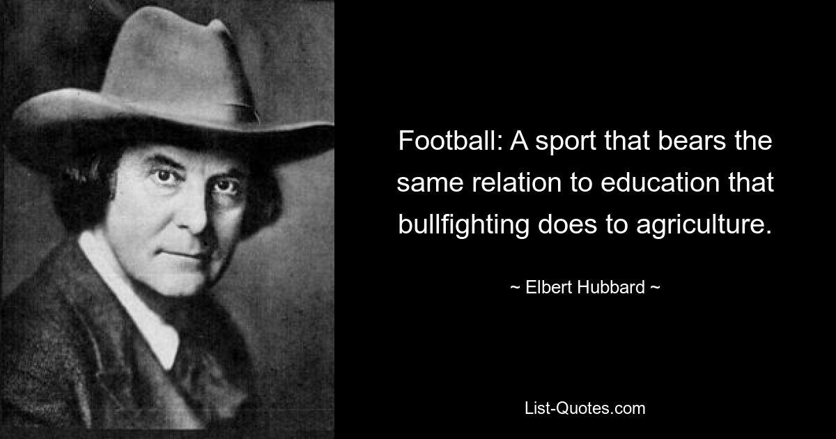 Football: A sport that bears the same relation to education that bullfighting does to agriculture. — © Elbert Hubbard