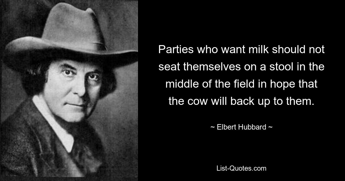 Parties who want milk should not seat themselves on a stool in the middle of the field in hope that the cow will back up to them. — © Elbert Hubbard