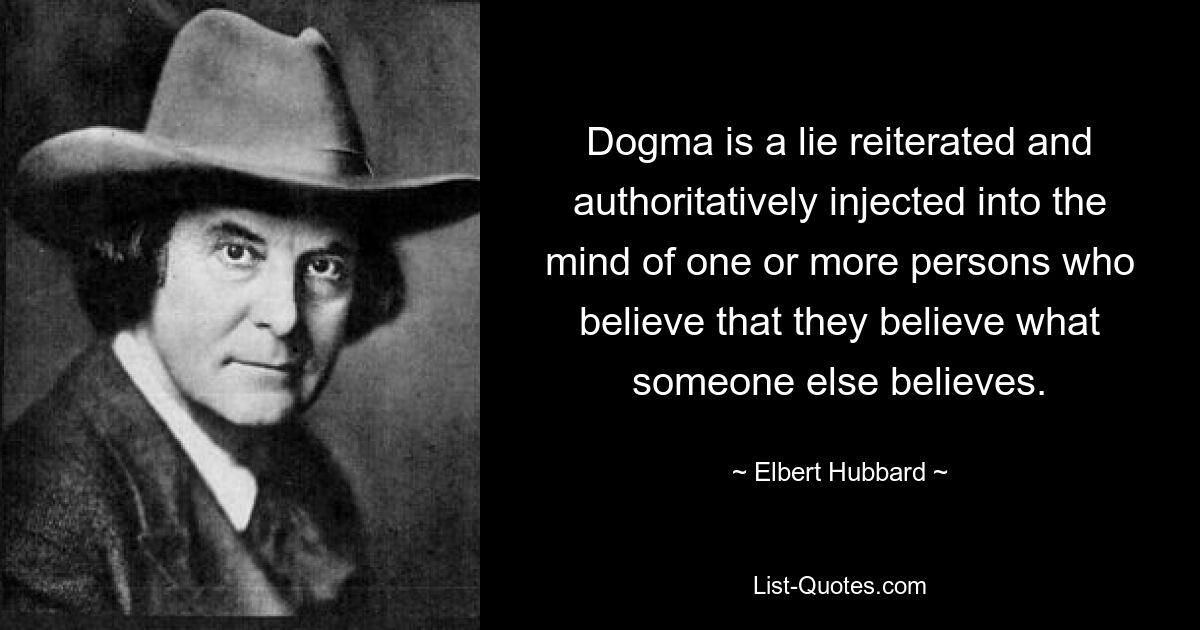 Dogma is a lie reiterated and authoritatively injected into the mind of one or more persons who believe that they believe what someone else believes. — © Elbert Hubbard