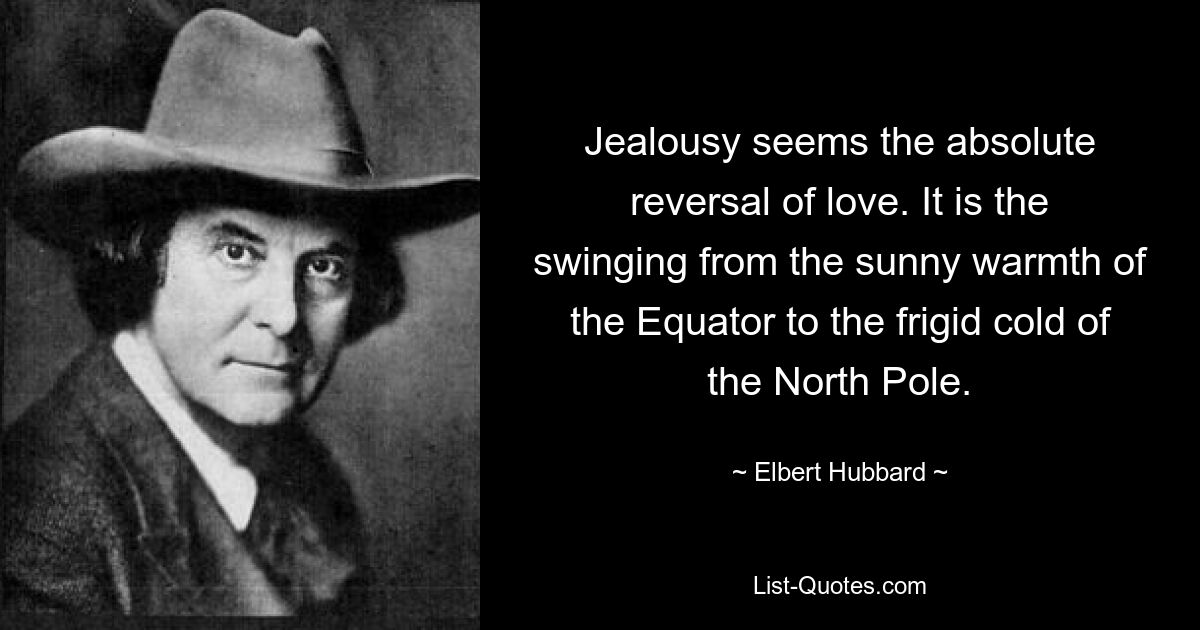 Jealousy seems the absolute reversal of love. It is the swinging from the sunny warmth of the Equator to the frigid cold of the North Pole. — © Elbert Hubbard