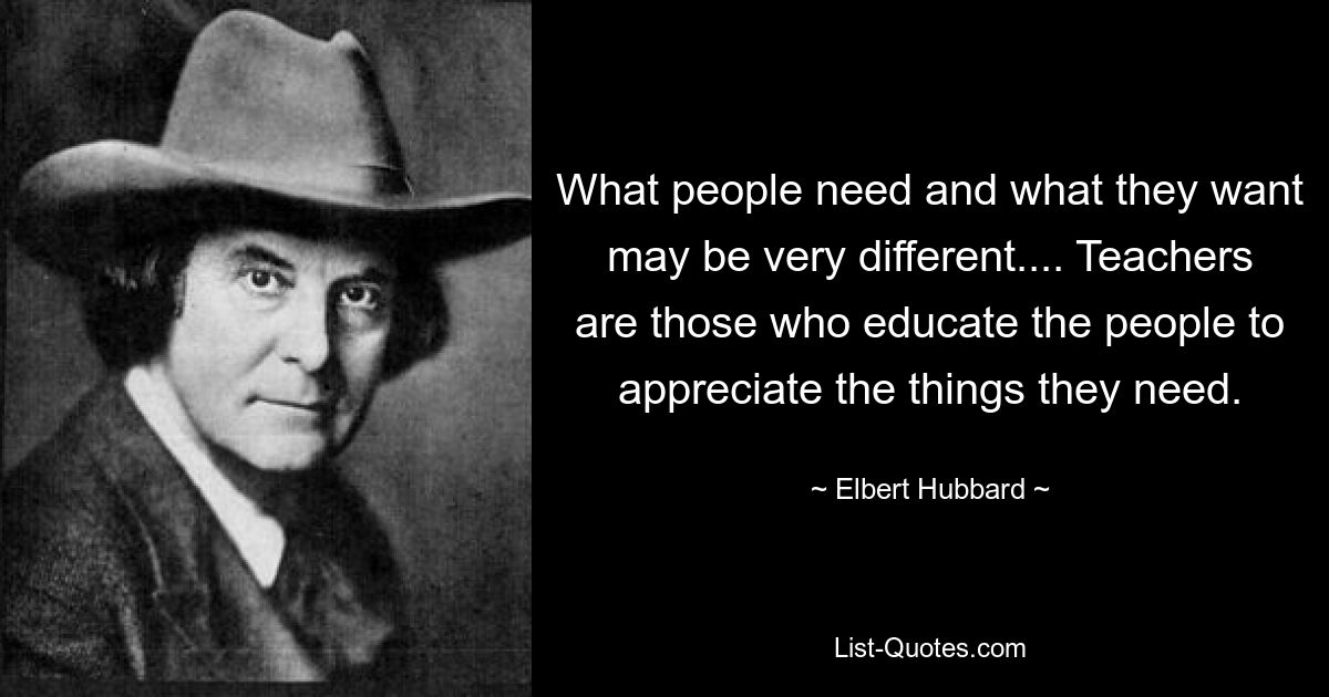 What people need and what they want may be very different.... Teachers are those who educate the people to appreciate the things they need. — © Elbert Hubbard