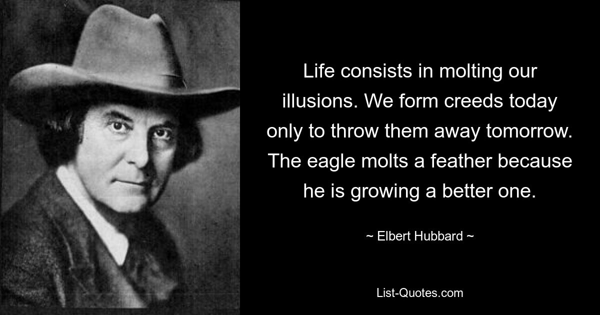 Life consists in molting our illusions. We form creeds today only to throw them away tomorrow. The eagle molts a feather because he is growing a better one. — © Elbert Hubbard