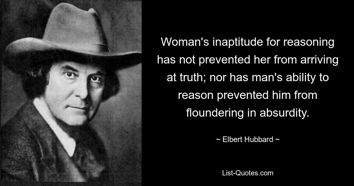 Woman's inaptitude for reasoning has not prevented her from arriving at truth; nor has man's ability to reason prevented him from floundering in absurdity. — © Elbert Hubbard