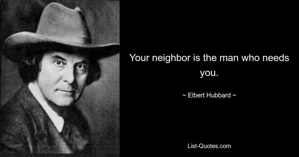 Your neighbor is the man who needs you. — © Elbert Hubbard