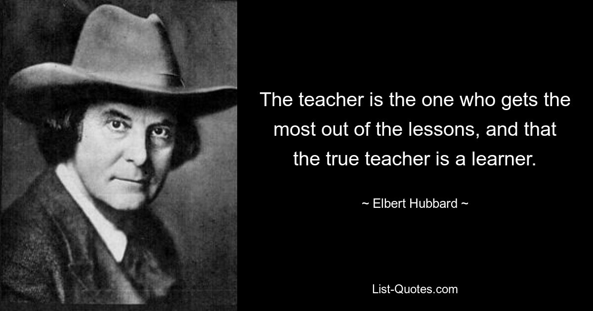 The teacher is the one who gets the most out of the lessons, and that the true teacher is a learner. — © Elbert Hubbard