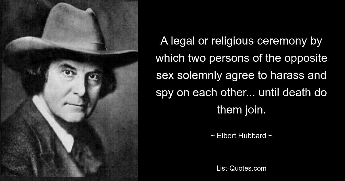 A legal or religious ceremony by which two persons of the opposite sex solemnly agree to harass and spy on each other... until death do them join. — © Elbert Hubbard