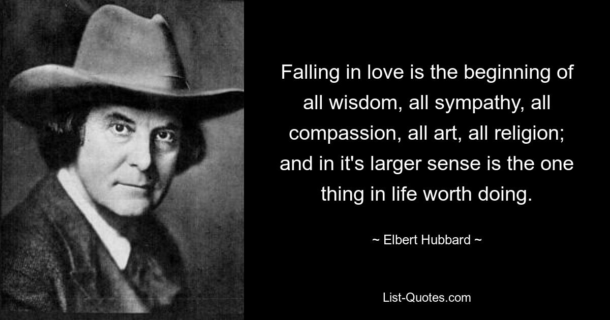 Falling in love is the beginning of all wisdom, all sympathy, all compassion, all art, all religion; and in it's larger sense is the one thing in life worth doing. — © Elbert Hubbard