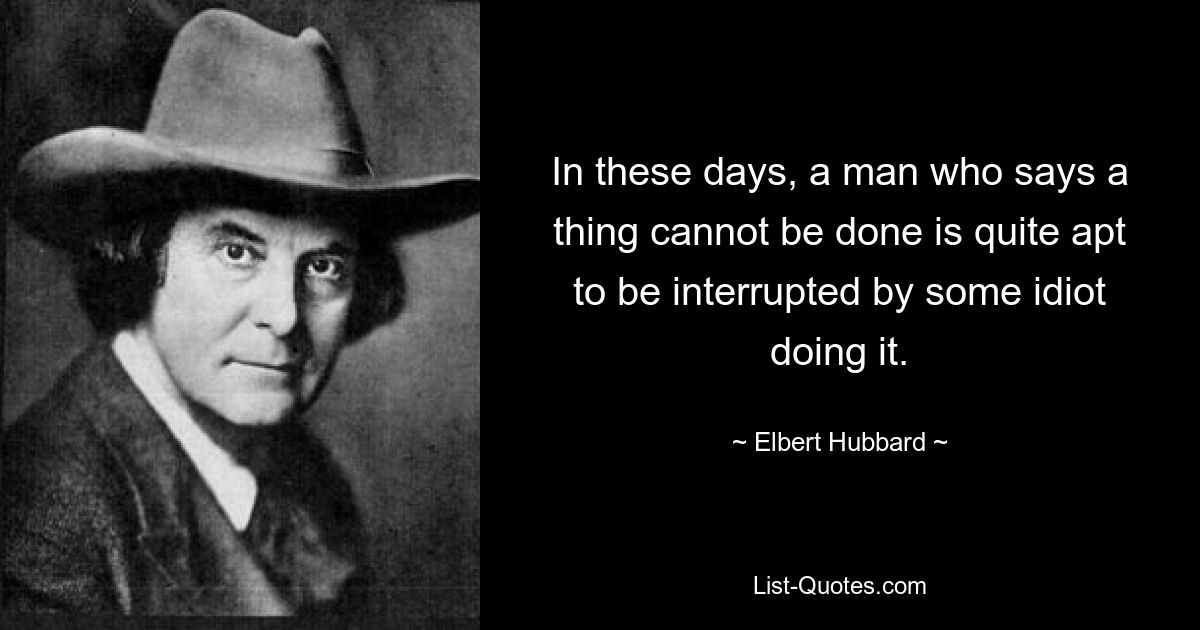 In these days, a man who says a thing cannot be done is quite apt to be interrupted by some idiot doing it. — © Elbert Hubbard