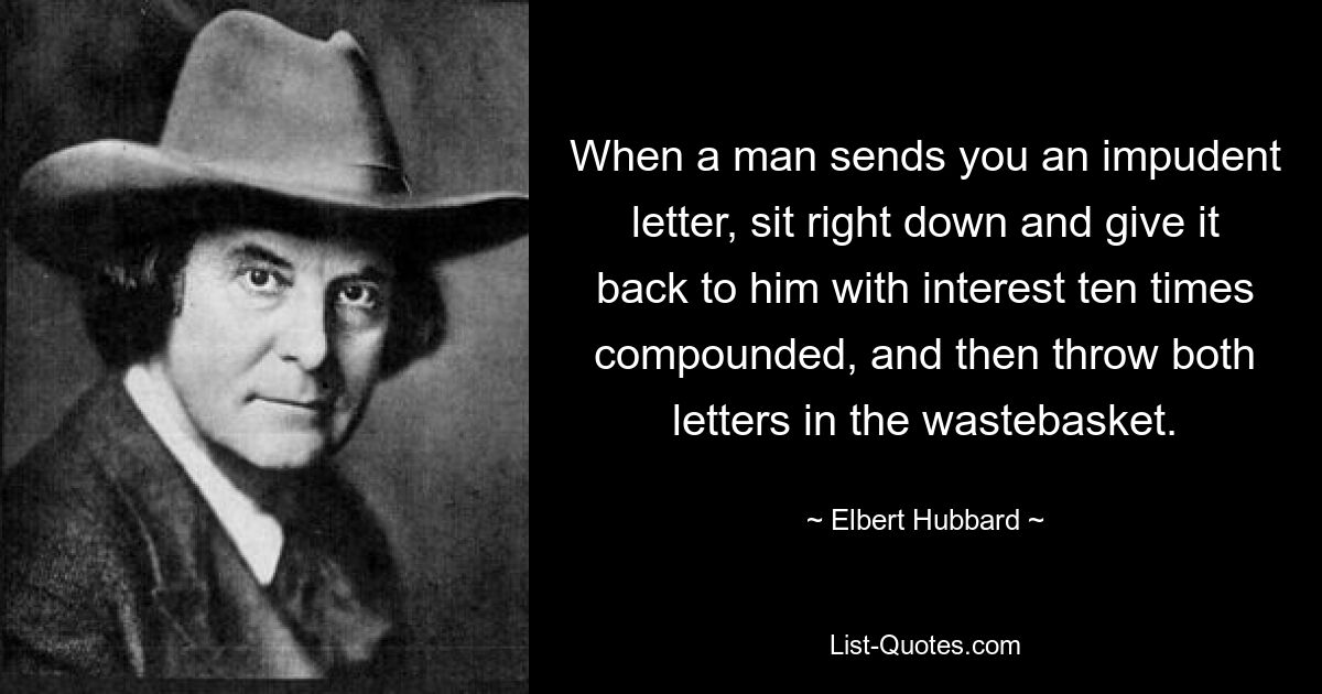 When a man sends you an impudent letter, sit right down and give it back to him with interest ten times compounded, and then throw both letters in the wastebasket. — © Elbert Hubbard