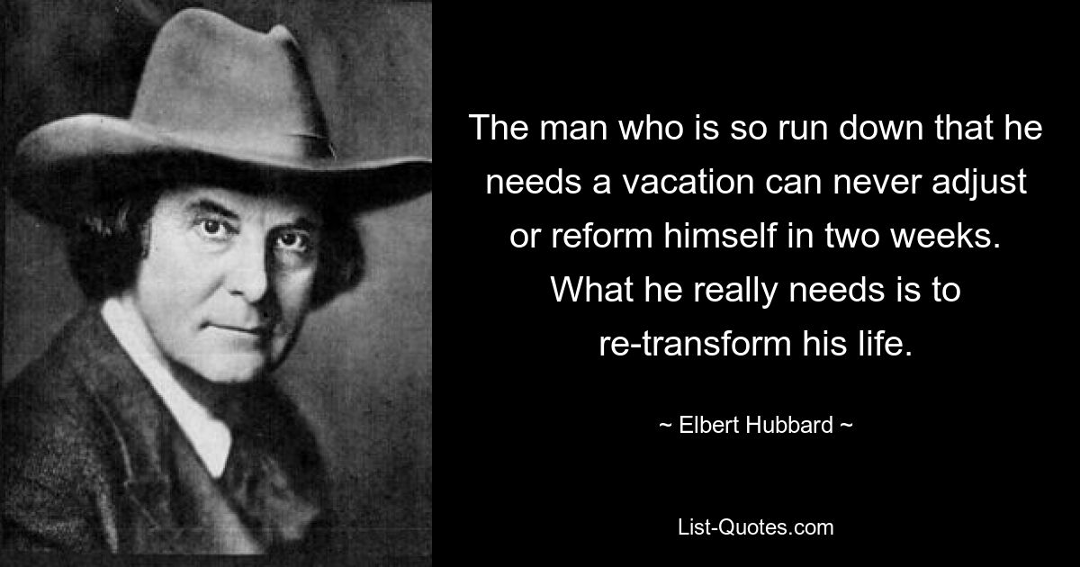 The man who is so run down that he needs a vacation can never adjust or reform himself in two weeks. What he really needs is to re-transform his life. — © Elbert Hubbard