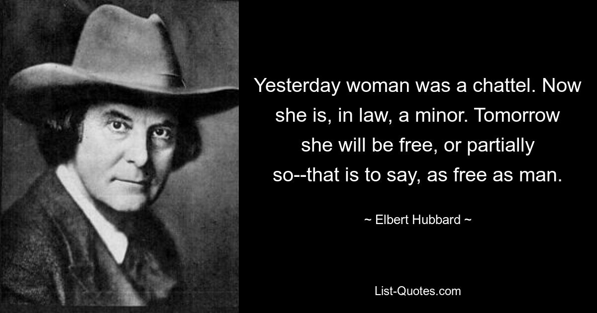 Yesterday woman was a chattel. Now she is, in law, a minor. Tomorrow she will be free, or partially so--that is to say, as free as man. — © Elbert Hubbard