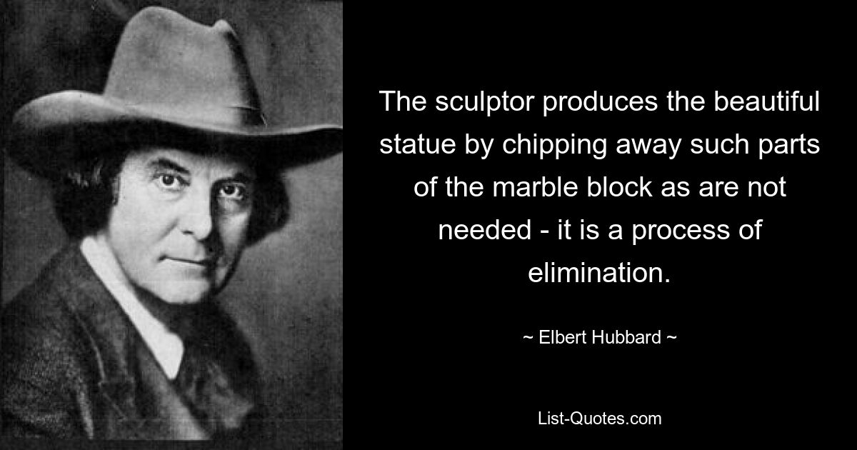 The sculptor produces the beautiful statue by chipping away such parts of the marble block as are not needed - it is a process of elimination. — © Elbert Hubbard