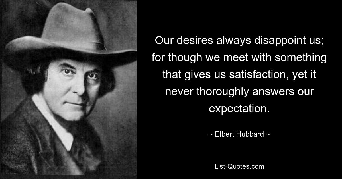 Our desires always disappoint us; for though we meet with something that gives us satisfaction, yet it never thoroughly answers our expectation. — © Elbert Hubbard