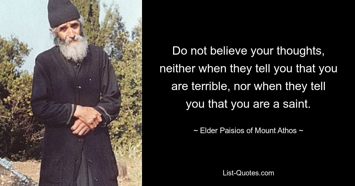 Do not believe your thoughts, neither when they tell you that you are terrible, nor when they tell you that you are a saint. — © Elder Paisios of Mount Athos