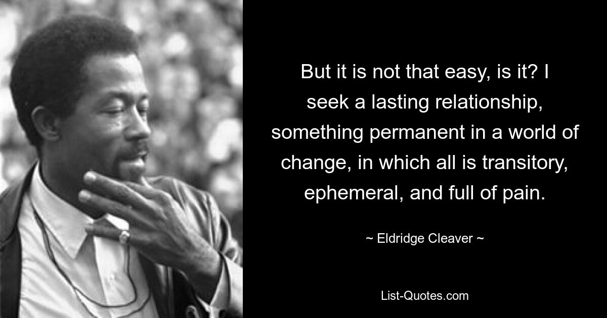 But it is not that easy, is it? I seek a lasting relationship, something permanent in a world of change, in which all is transitory, ephemeral, and full of pain. — © Eldridge Cleaver