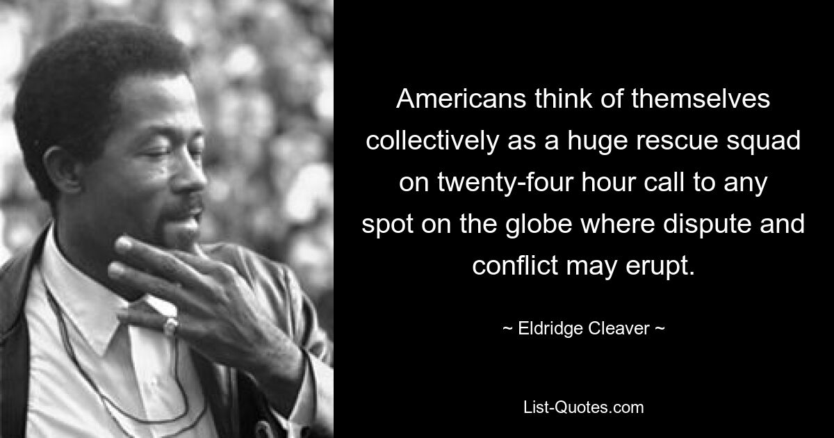 Americans think of themselves collectively as a huge rescue squad on twenty-four hour call to any spot on the globe where dispute and conflict may erupt. — © Eldridge Cleaver