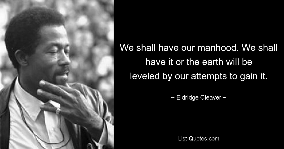 We shall have our manhood. We shall have it or the earth will be leveled by our attempts to gain it. — © Eldridge Cleaver