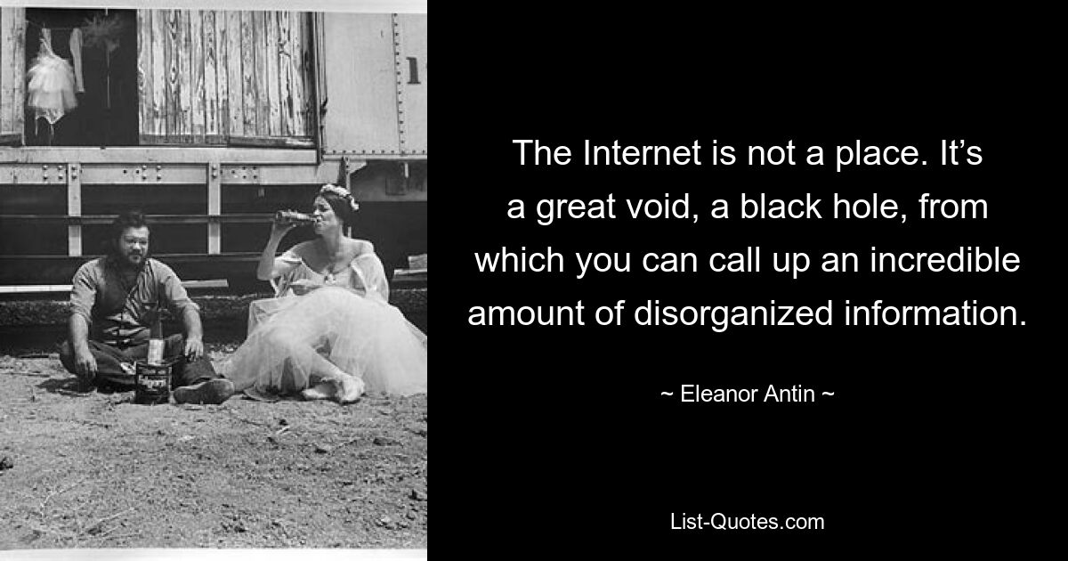 The Internet is not a place. It’s a great void, a black hole, from which you can call up an incredible amount of disorganized information. — © Eleanor Antin