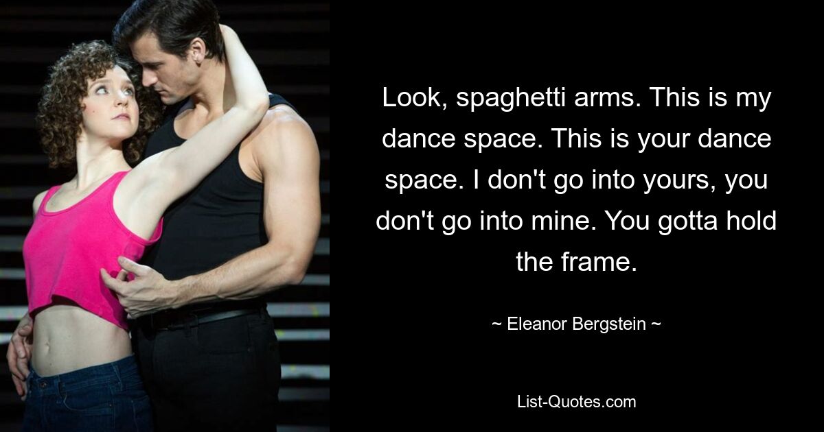 Look, spaghetti arms. This is my dance space. This is your dance space. I don't go into yours, you don't go into mine. You gotta hold the frame. — © Eleanor Bergstein