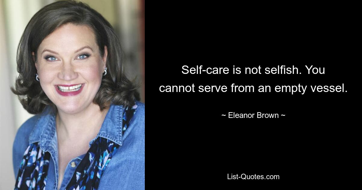 Self-care is not selfish. You cannot serve from an empty vessel. — © Eleanor Brown