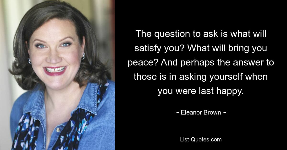 The question to ask is what will satisfy you? What will bring you peace? And perhaps the answer to those is in asking yourself when you were last happy. — © Eleanor Brown