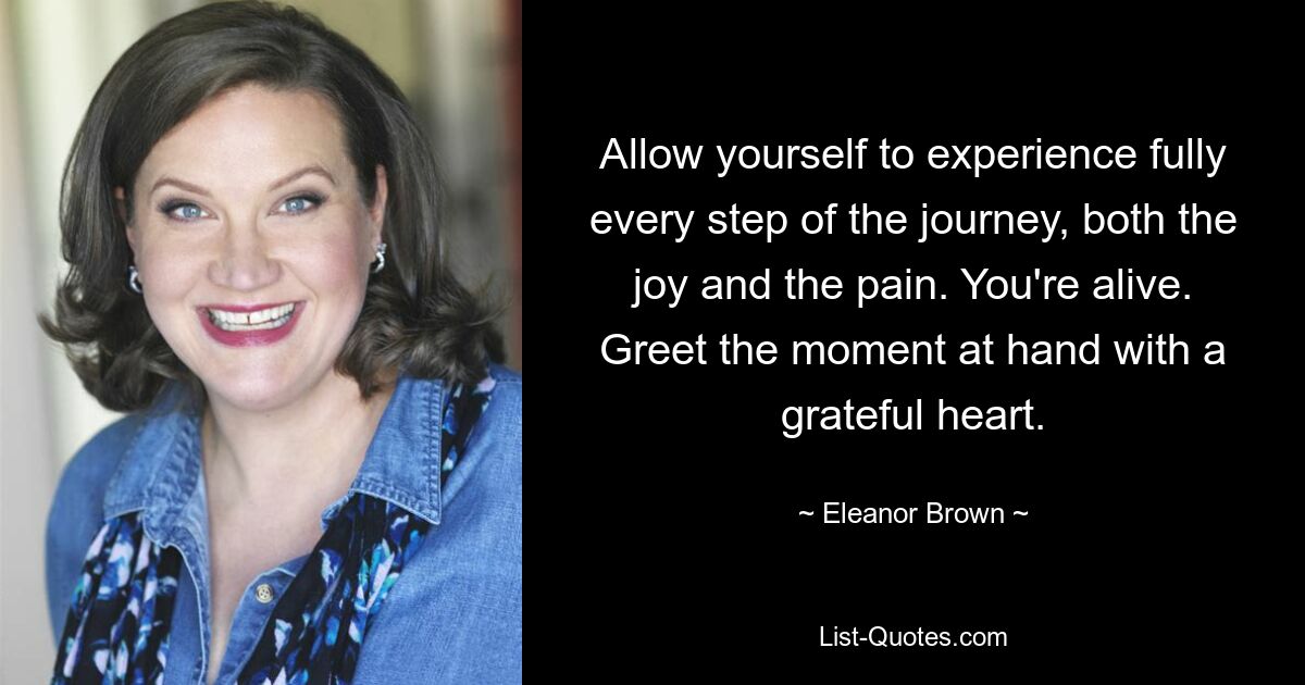 Allow yourself to experience fully every step of the journey, both the joy and the pain. You're alive. Greet the moment at hand with a grateful heart. — © Eleanor Brown