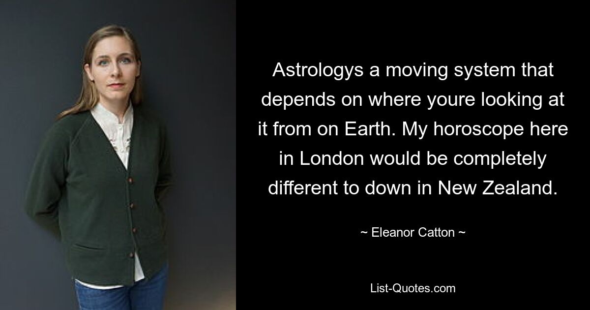 Astrologys a moving system that depends on where youre looking at it from on Earth. My horoscope here in London would be completely different to down in New Zealand. — © Eleanor Catton