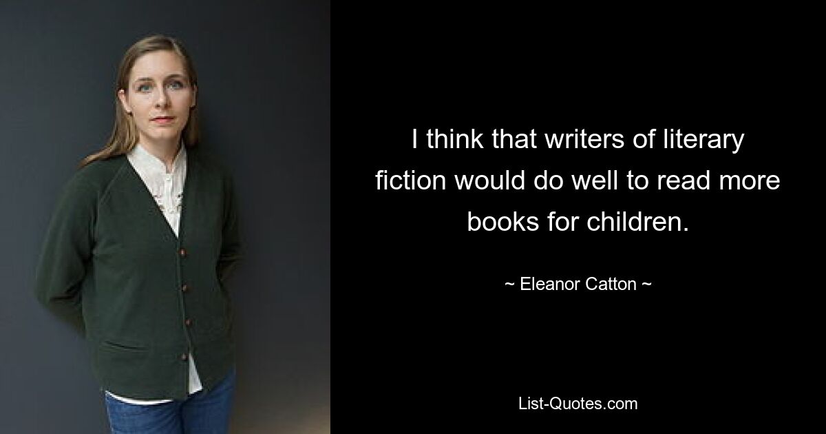 I think that writers of literary fiction would do well to read more books for children. — © Eleanor Catton