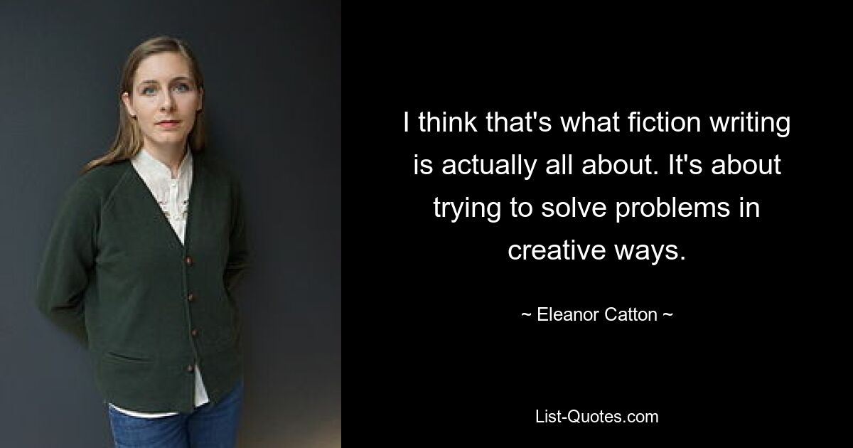 I think that's what fiction writing is actually all about. It's about trying to solve problems in creative ways. — © Eleanor Catton