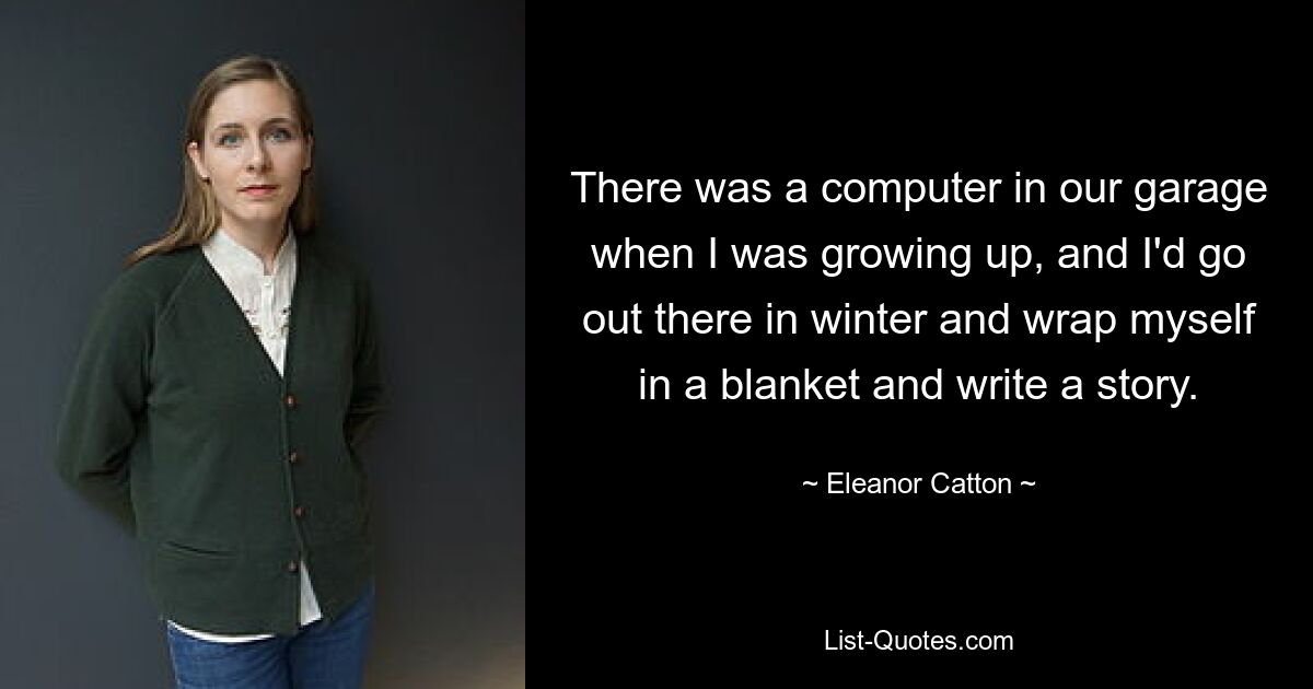 There was a computer in our garage when I was growing up, and I'd go out there in winter and wrap myself in a blanket and write a story. — © Eleanor Catton