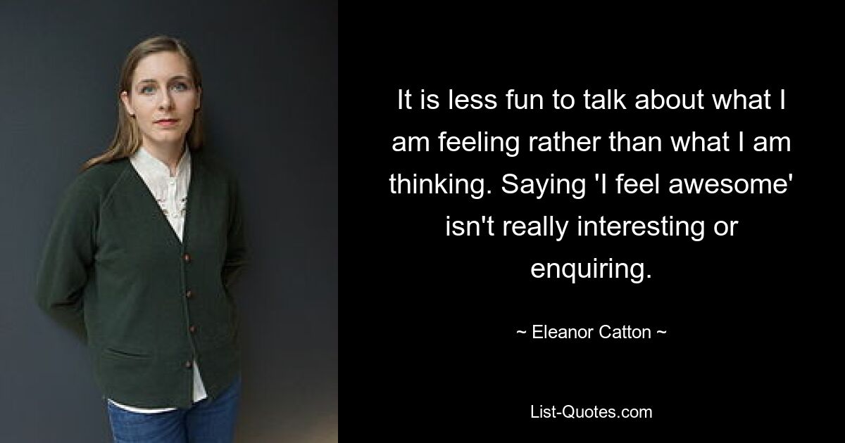 It is less fun to talk about what I am feeling rather than what I am thinking. Saying 'I feel awesome' isn't really interesting or enquiring. — © Eleanor Catton