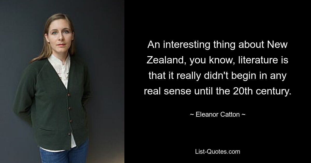 An interesting thing about New Zealand, you know, literature is that it really didn't begin in any real sense until the 20th century. — © Eleanor Catton