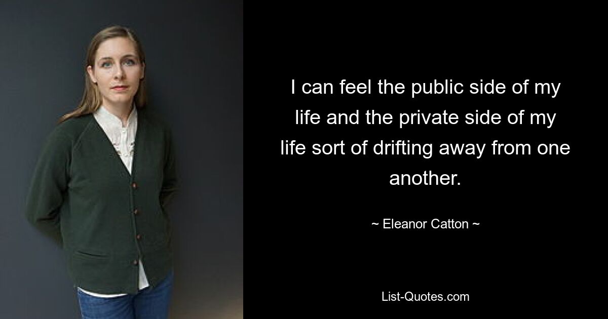 I can feel the public side of my life and the private side of my life sort of drifting away from one another. — © Eleanor Catton