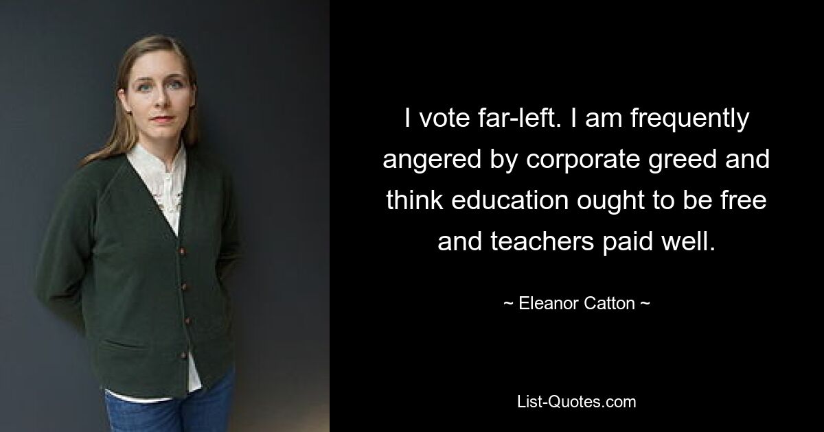 I vote far-left. I am frequently angered by corporate greed and think education ought to be free and teachers paid well. — © Eleanor Catton