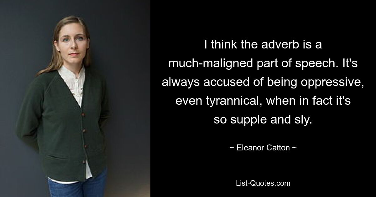 I think the adverb is a much-maligned part of speech. It's always accused of being oppressive, even tyrannical, when in fact it's so supple and sly. — © Eleanor Catton