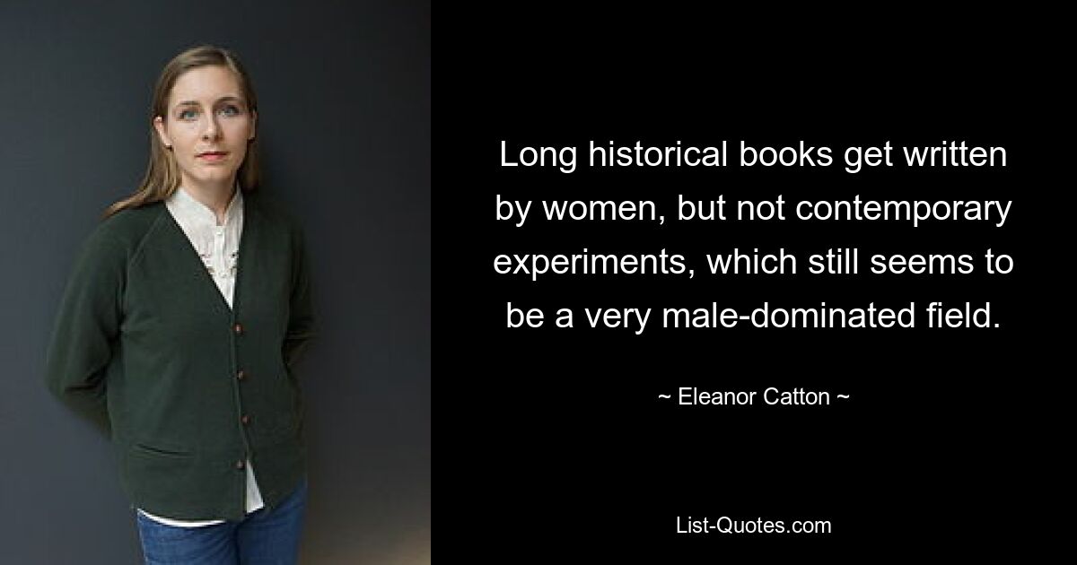 Long historical books get written by women, but not contemporary experiments, which still seems to be a very male-dominated field. — © Eleanor Catton