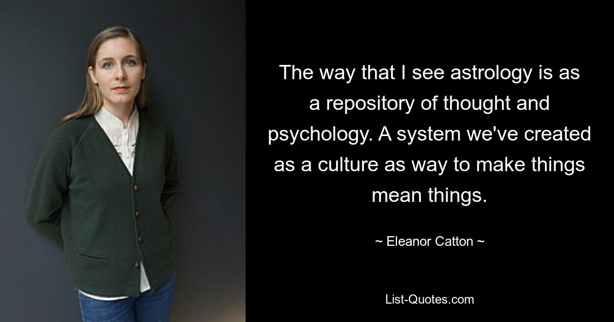 The way that I see astrology is as a repository of thought and psychology. A system we've created as a culture as way to make things mean things. — © Eleanor Catton