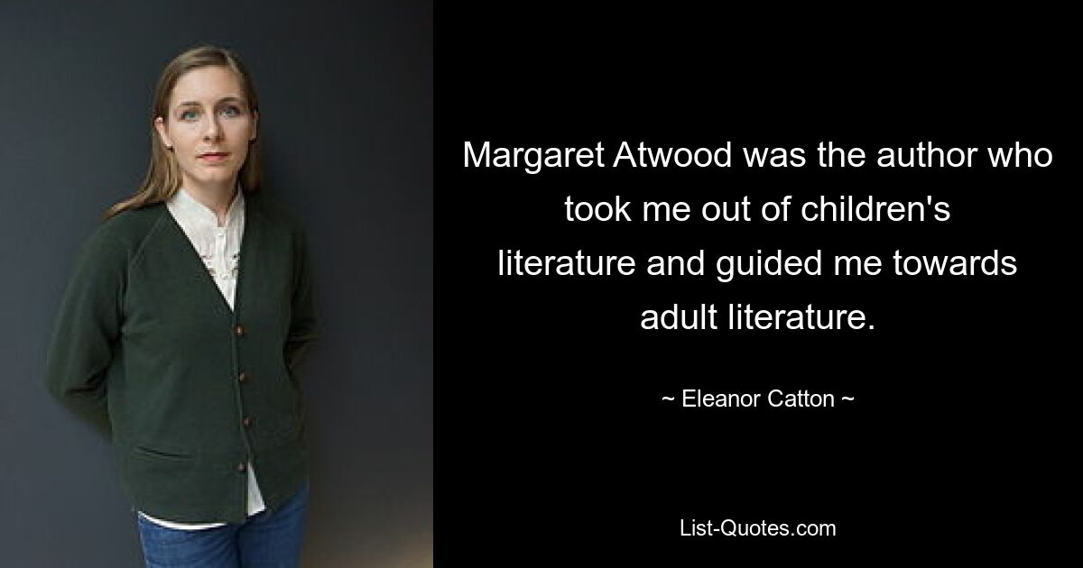 Margaret Atwood was the author who took me out of children's literature and guided me towards adult literature. — © Eleanor Catton