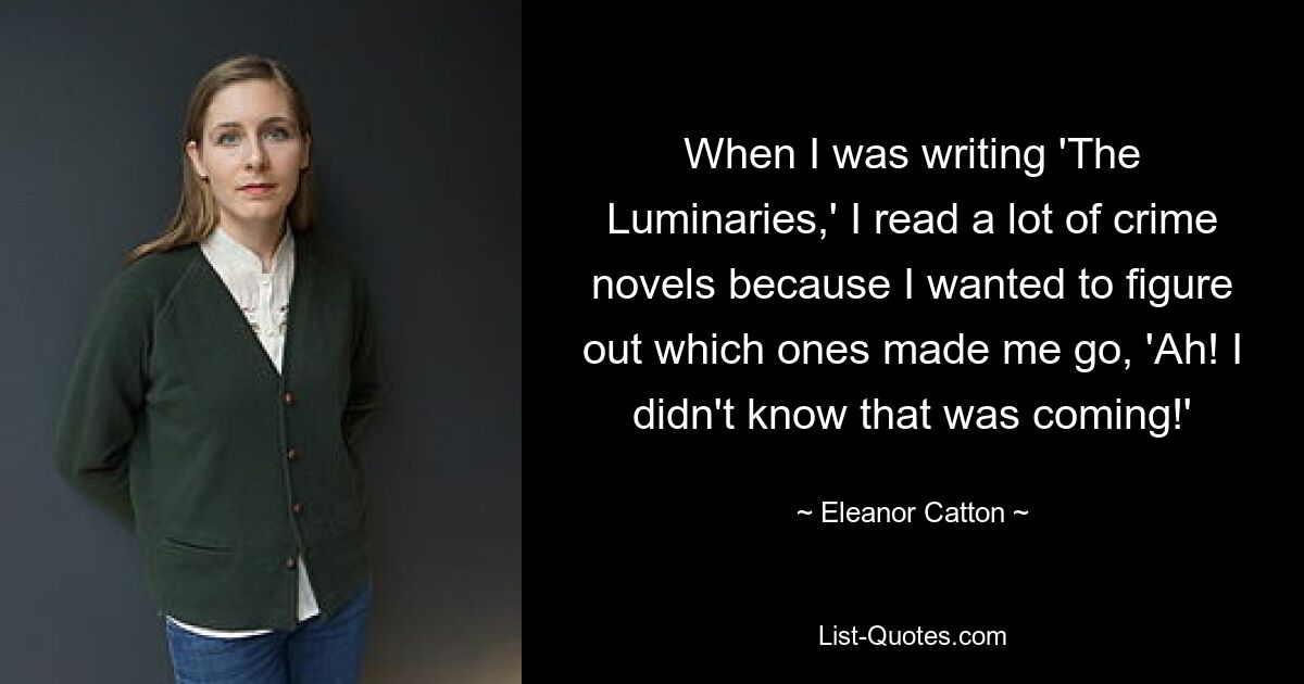 When I was writing 'The Luminaries,' I read a lot of crime novels because I wanted to figure out which ones made me go, 'Ah! I didn't know that was coming!' — © Eleanor Catton