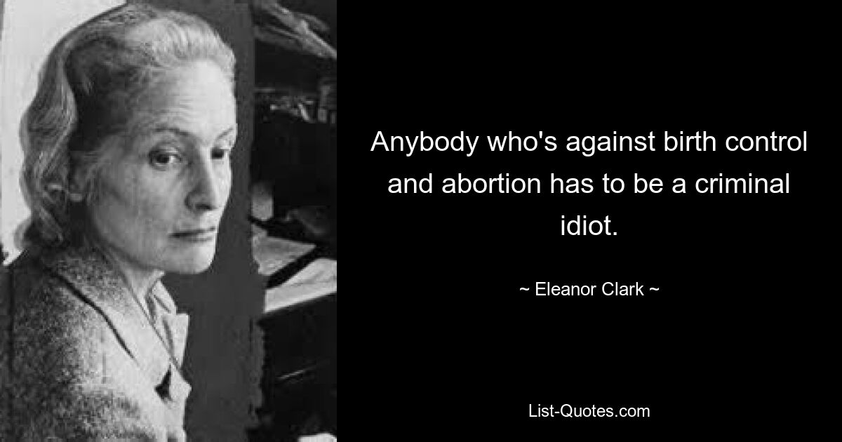 Anybody who's against birth control and abortion has to be a criminal idiot. — © Eleanor Clark