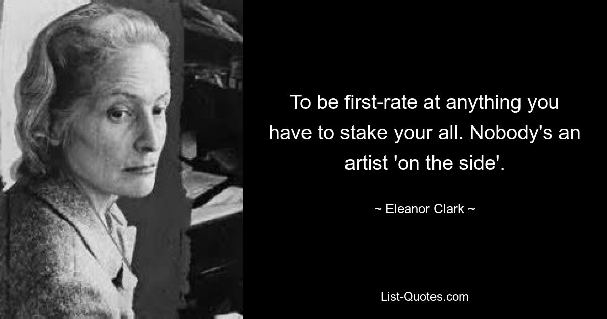 To be first-rate at anything you have to stake your all. Nobody's an artist 'on the side'. — © Eleanor Clark