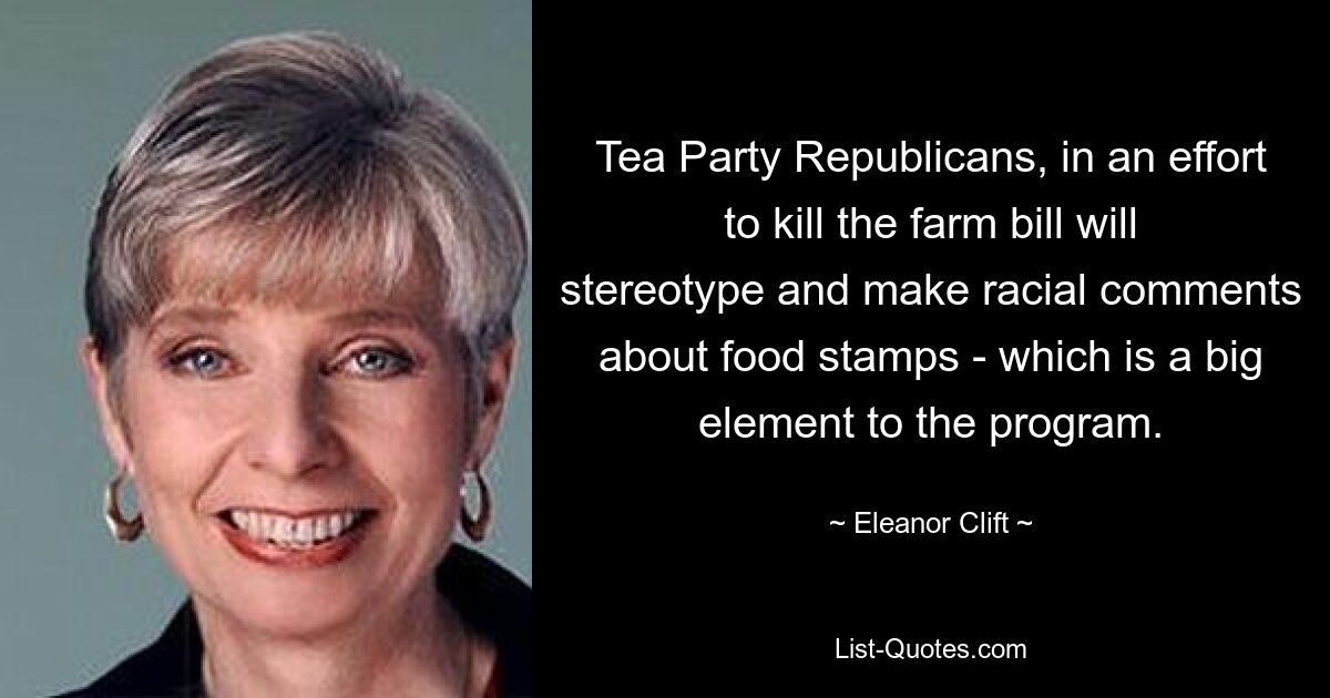 Tea Party Republicans, in an effort to kill the farm bill will stereotype and make racial comments about food stamps - which is a big element to the program. — © Eleanor Clift