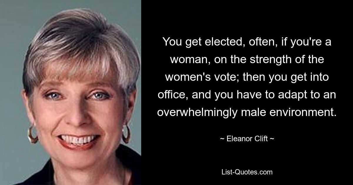 You get elected, often, if you're a woman, on the strength of the women's vote; then you get into office, and you have to adapt to an overwhelmingly male environment. — © Eleanor Clift