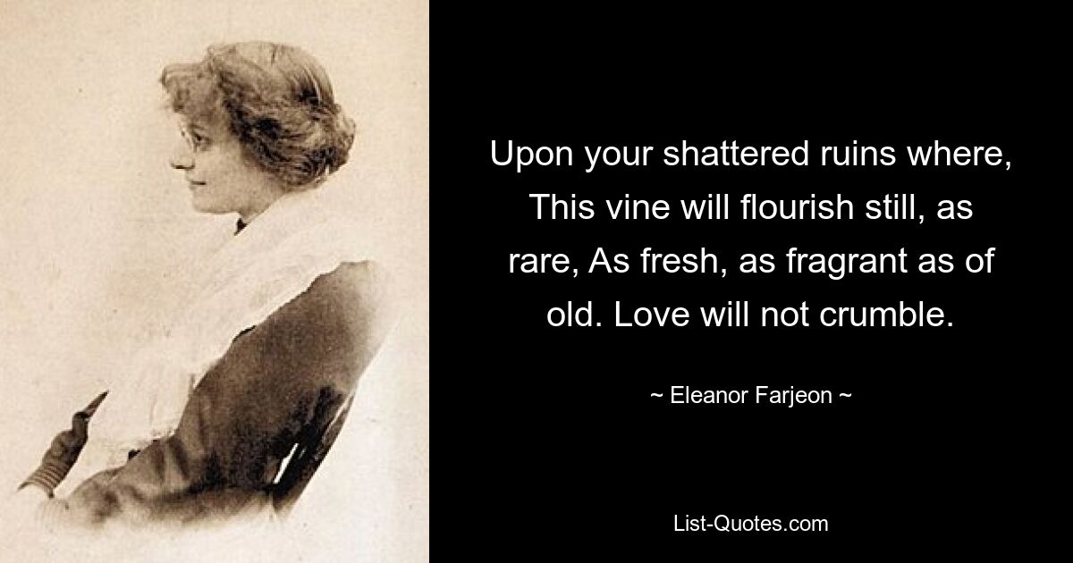 Upon your shattered ruins where, This vine will flourish still, as rare, As fresh, as fragrant as of old. Love will not crumble. — © Eleanor Farjeon