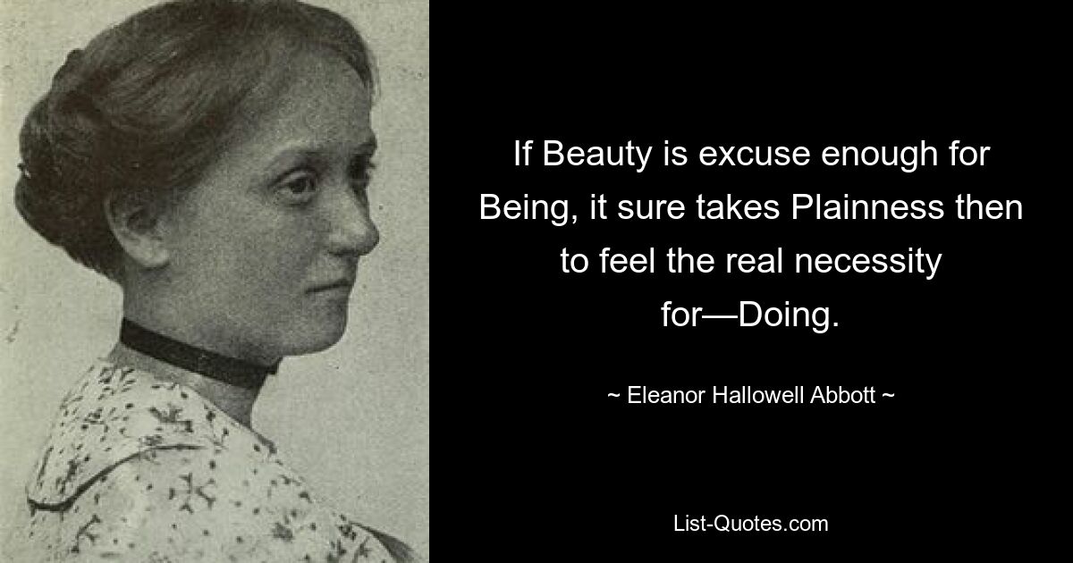 If Beauty is excuse enough for Being, it sure takes Plainness then to feel the real necessity for—Doing. — © Eleanor Hallowell Abbott