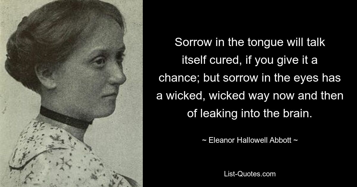 Sorrow in the tongue will talk itself cured, if you give it a chance; but sorrow in the eyes has a wicked, wicked way now and then of leaking into the brain. — © Eleanor Hallowell Abbott